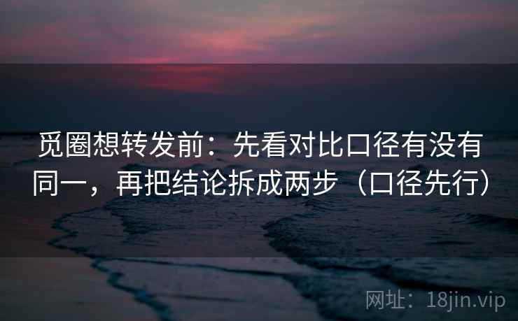 觅圈想转发前：先看对比口径有没有同一，再把结论拆成两步（口径先行）