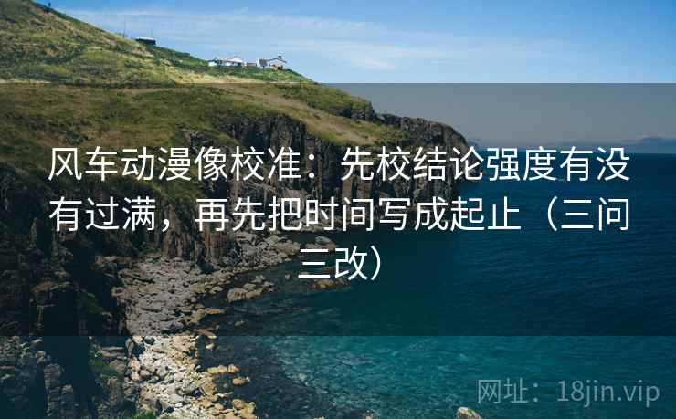风车动漫像校准：先校结论强度有没有过满，再先把时间写成起止（三问三改）