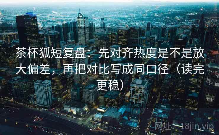 茶杯狐短复盘:先对齐热度是不是放大偏差,再把对比写成同口径(读完更稳) 茶杯狐短复盘:先对齐热度是不是放大偏差,再把对比写成同口径(读完更稳)