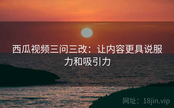 西瓜视频三问三改：让内容更具说服力和吸引力