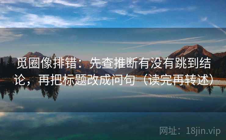 觅圈像排错:先查推断有没有跳到结论,再把标题改成问句(读完再转述) 觅圈像排错:先查推断有没有跳到结论,再把标题改成问句(读完再转述)