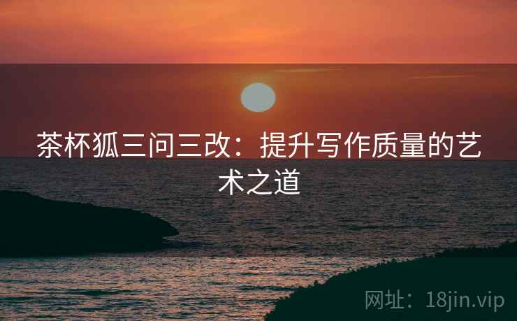 茶杯狐三问三改:提升写作质量的艺术之道 茶杯狐三问三改:提升写作质量的艺术之道