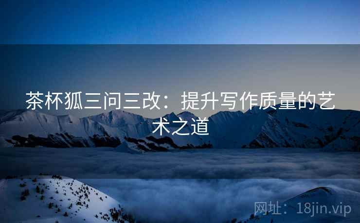 茶杯狐三问三改：提升写作质量的艺术之道