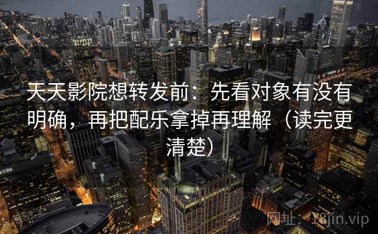 天天影院想转发前：先看对象有没有明确，再把配乐拿掉再理解（读完更清楚）