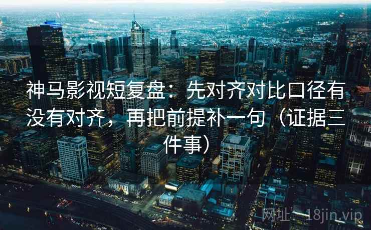神马影视短复盘：先对齐对比口径有没有对齐，再把前提补一句（证据三件事）