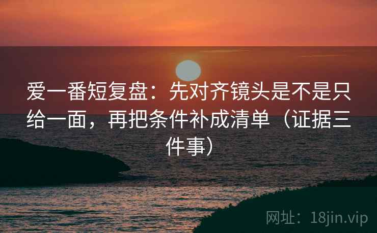 爱一番短复盘：先对齐镜头是不是只给一面，再把条件补成清单（证据三件事）