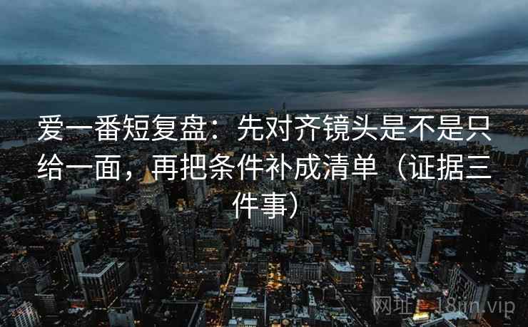 爱一番短复盘：先对齐镜头是不是只给一面，再把条件补成清单（证据三件事）