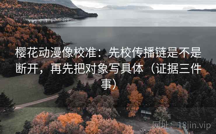 樱花动漫像校准:先校传播链是不是断开,再先把对象写具体(证据三件事) 樱花动漫像校准:先校传播链是不是断开,再先把对象写具体(证据三件事)