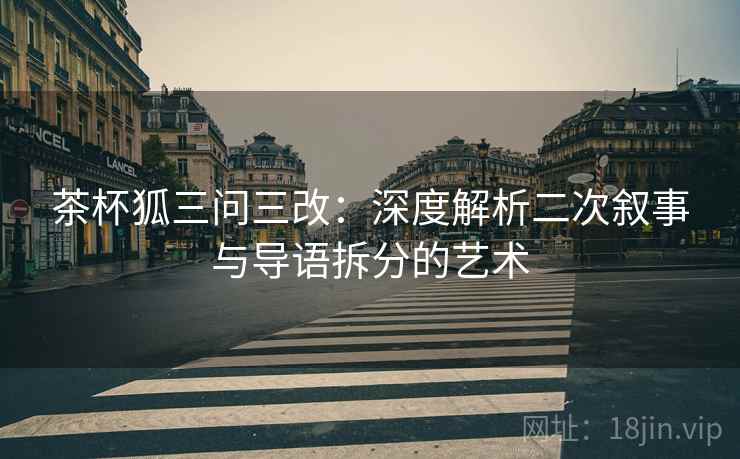 茶杯狐三问三改：深度解析二次叙事与导语拆分的艺术