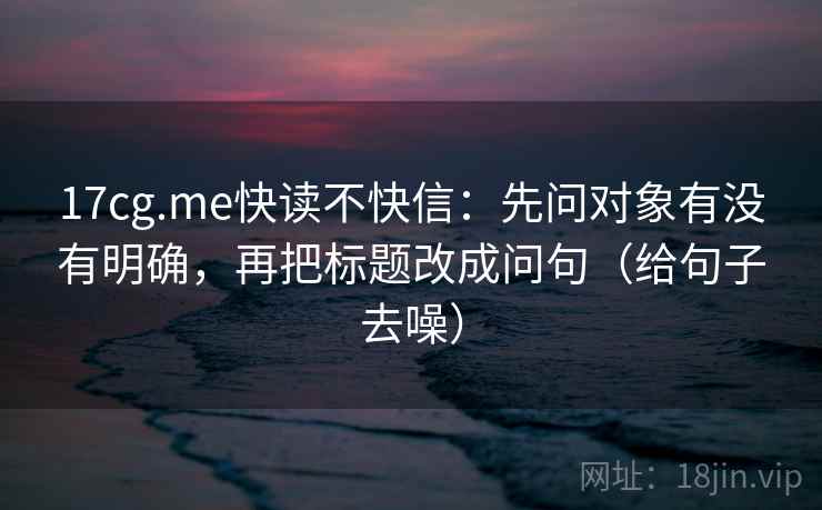 17cg.me快读不快信:先问对象有没有明确,再把标题改成问句(给句子去噪) 17cg.me快读不快信:先问对象有没有明确,再把标题改成问句(给句子去噪)