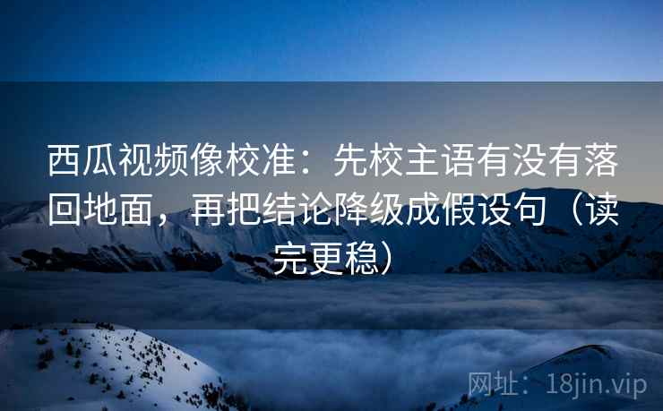 西瓜视频像校准：先校主语有没有落回地面，再把结论降级成假设句（读完更稳）