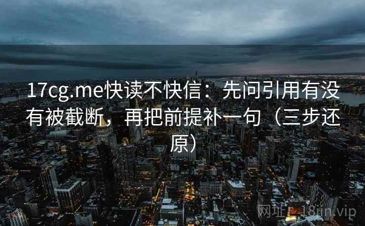 17cg.me快读不快信：先问引用有没有被截断，再把前提补一句（三步还原）