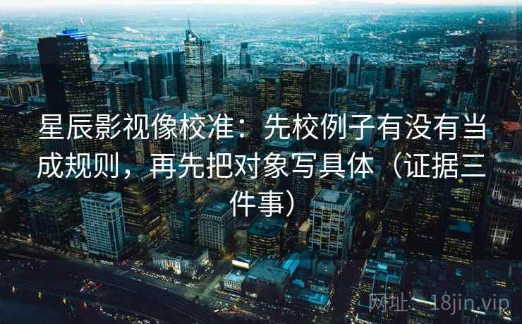 星辰影视像校准：先校例子有没有当成规则，再先把对象写具体（证据三件事）