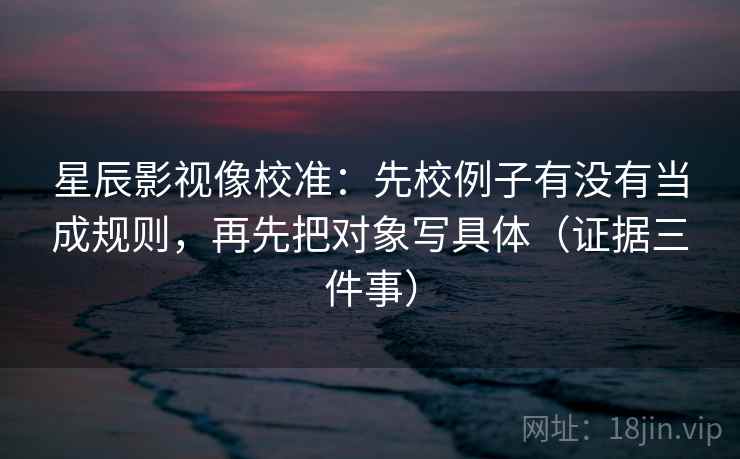 星辰影视像校准：先校例子有没有当成规则，再先把对象写具体（证据三件事）