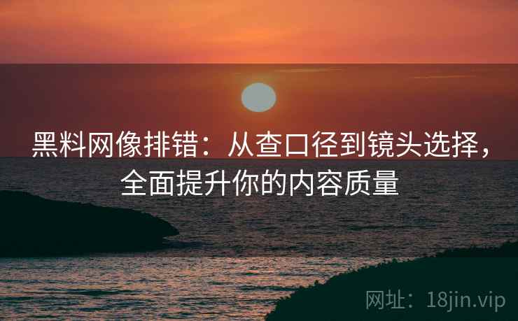 黑料网像排错：从查口径到镜头选择，全面提升你的内容质量