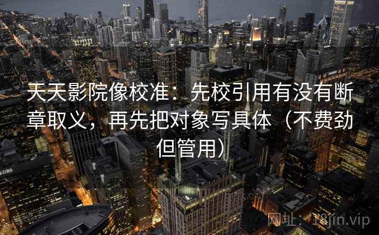 天天影院像校准：先校引用有没有断章取义，再先把对象写具体（不费劲但管用）