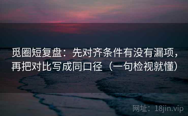 觅圈短复盘:先对齐条件有没有漏项,再把对比写成同口径(一句检视就懂) 觅圈短复盘:先对齐条件有没有漏项,再把对比写成同口径(一句检视就懂)