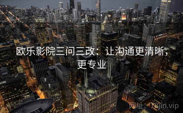 欧乐影院三问三改:让沟通更清晰,更专业 欧乐影院三问三改:让沟通更清晰,更专业