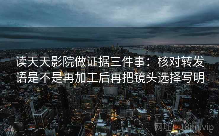 读天天影院做证据三件事:核对转发语是不是再加工后再把镜头选择写明 读天天影院做证据三件事:核对转发语是不是再加工后再把镜头选择写明