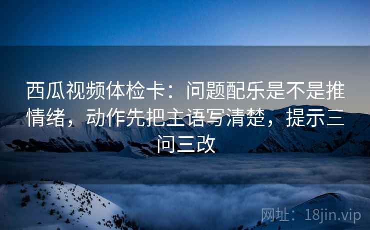 西瓜视频体检卡：问题配乐是不是推情绪，动作先把主语写清楚，提示三问三改