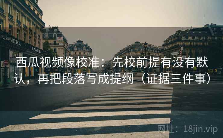 西瓜视频像校准：先校前提有没有默认，再把段落写成提纲（证据三件事）