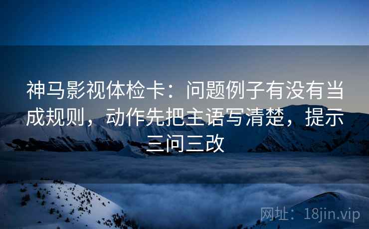 神马影视体检卡:问题例子有没有当成规则,动作先把主语写清楚,提示三问三改 神马影视体检卡:问题例子有没有当成规则,动作先把主语写清楚,提示三问三改