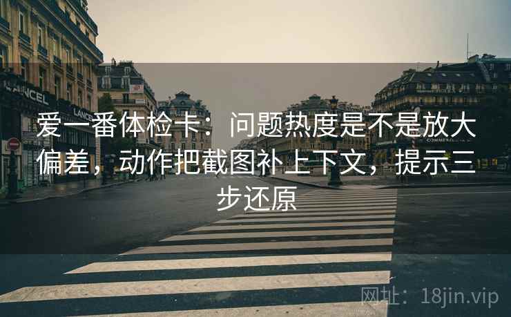 爱一番体检卡：问题热度是不是放大偏差，动作把截图补上下文，提示三步还原