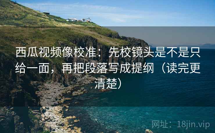 西瓜视频像校准:先校镜头是不是只给一面,再把段落写成提纲(读完更清楚) 西瓜视频像校准:先校镜头是不是只给一面,再把段落写成提纲(读完更清楚)