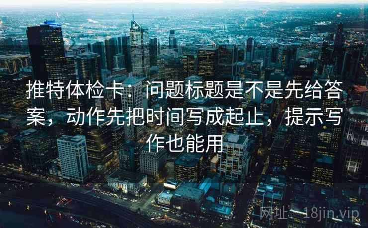 推特体检卡:问题标题是不是先给答案,动作先把时间写成起止,提示写作也能用 推特体检卡:问题标题是不是先给答案,动作先把时间写成起止,提示写作也能用