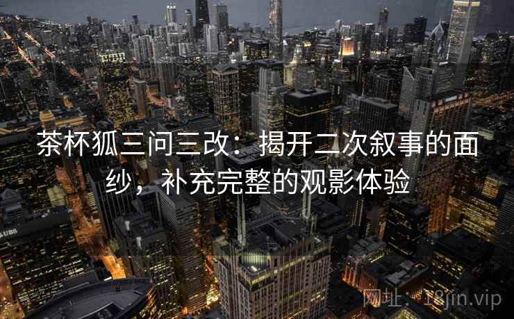 茶杯狐三问三改:揭开二次叙事的面纱,补充完整的观影体验 茶杯狐三问三改:揭开二次叙事的面纱,补充完整的观影体验