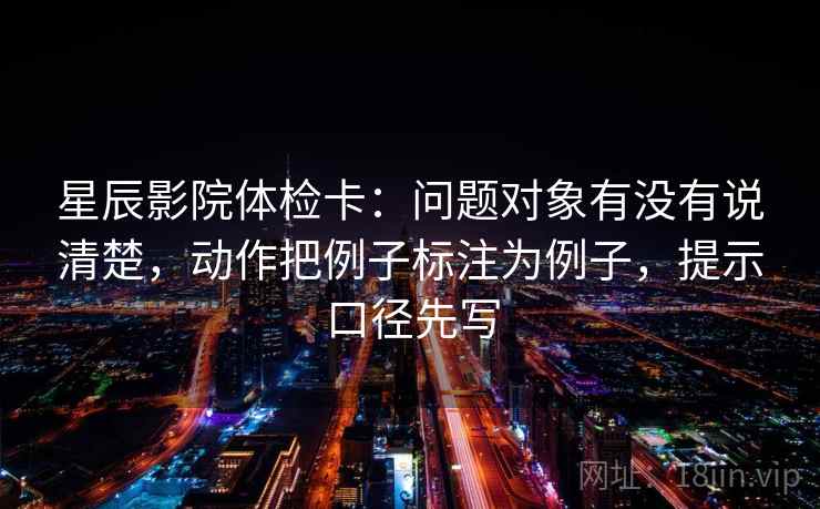 星辰影院体检卡:问题对象有没有说清楚,动作把例子标注为例子,提示口径先写 星辰影院体检卡:问题对象有没有说清楚,动作把例子标注为例子,提示口径先写
