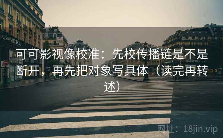 可可影视像校准:先校传播链是不是断开,再先把对象写具体(读完再转述) 可可影视像校准:先校传播链是不是断开,再先把对象写具体(读完再转述)